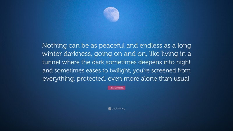 Tove Jansson Quote: “Nothing can be as peaceful and endless as a long winter darkness, going on and on, like living in a tunnel where the dark sometimes deepens into night and sometimes eases to twilight, you’re screened from everything, protected, even more alone than usual.”