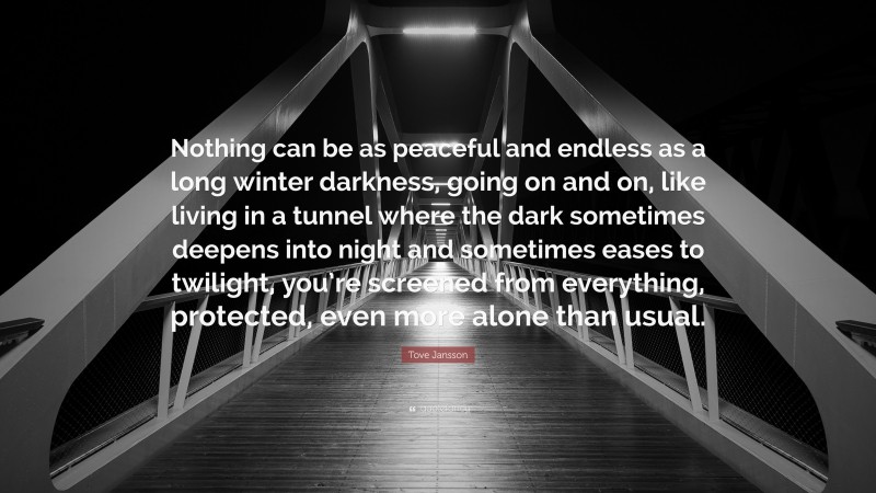 Tove Jansson Quote: “Nothing can be as peaceful and endless as a long winter darkness, going on and on, like living in a tunnel where the dark sometimes deepens into night and sometimes eases to twilight, you’re screened from everything, protected, even more alone than usual.”