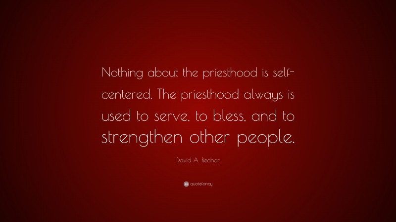 David A. Bednar Quote: “Nothing about the priesthood is self-centered. The priesthood always is used to serve, to bless, and to strengthen other people.”