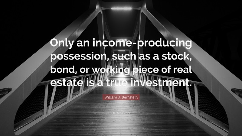 William J. Bernstein Quote: “Only an income-producing possession, such as a stock, bond, or working piece of real estate is a true investment.”