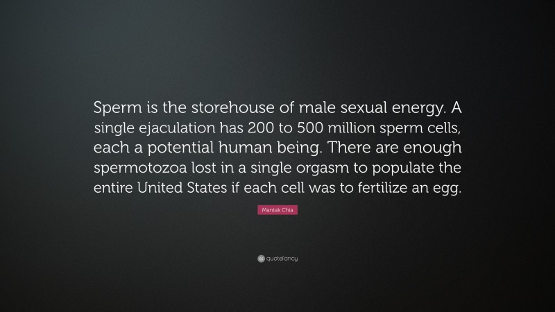 Mantak Chia Quote: “Sperm is the storehouse of male sexual energy. A single ejaculation has 200 to 500 million sperm cells, each a potential human being. There are enough spermotozoa lost in a single orgasm to populate the entire United States if each cell was to fertilize an egg.”