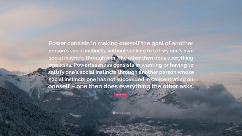 Esther Vilar Quote: “Power consists in making oneself the goal of another person’s social instincts, without seeking to satisfy one’s own social instincts through him. The other then does everything one asks. Powerlessness consists in wanting or having to satisfy one’s social instincts through another person whose social instincts one has not succeeded in concentrating on oneself – one then does everything the other asks.”