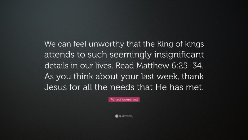 Richard Wurmbrand Quote: “We can feel unworthy that the King of kings attends to such seemingly insignificant details in our lives. Read Matthew 6:25–34. As you think about your last week, thank Jesus for all the needs that He has met.”