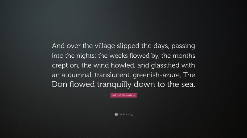 Mikhail Sholokhov Quote: “And over the village slipped the days, passing into the nights; the weeks flowed by, the months crept on, the wind howled, and glassified with an autumnal, translucent, greenish-azure, The Don flowed tranquilly down to the sea.”