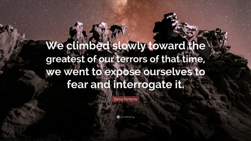 Elena Ferrante Quote: “We climbed slowly toward the greatest of our terrors of that time, we went to expose ourselves to fear and interrogate it.”