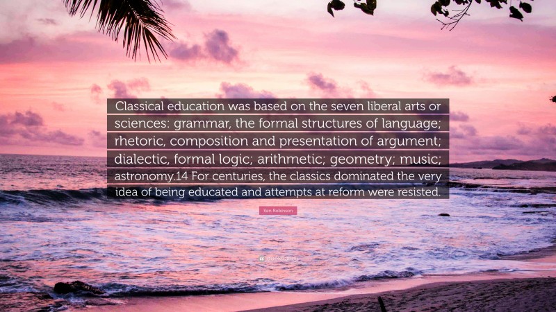 Ken Robinson Quote: “Classical education was based on the seven liberal arts or sciences: grammar, the formal structures of language; rhetoric, composition and presentation of argument; dialectic, formal logic; arithmetic; geometry; music; astronomy.14 For centuries, the classics dominated the very idea of being educated and attempts at reform were resisted.”