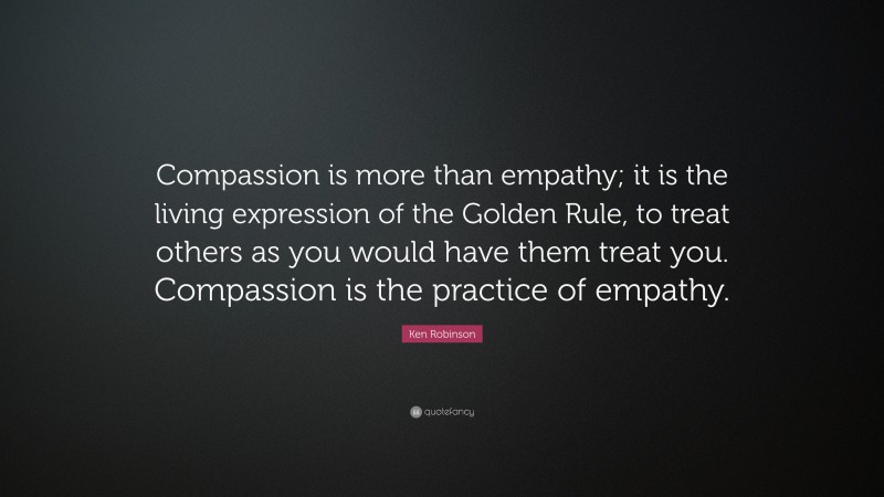 Ken Robinson Quote: “Compassion is more than empathy; it is the living expression of the Golden Rule, to treat others as you would have them treat you. Compassion is the practice of empathy.”