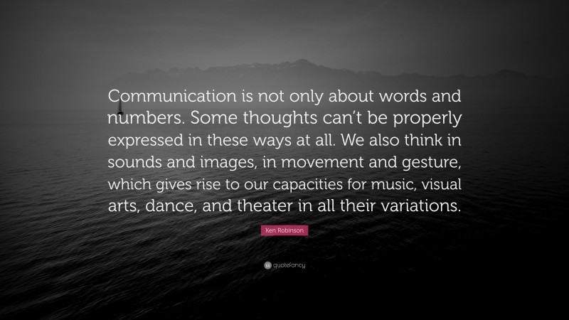 Ken Robinson Quote: “Communication is not only about words and numbers. Some thoughts can’t be properly expressed in these ways at all. We also think in sounds and images, in movement and gesture, which gives rise to our capacities for music, visual arts, dance, and theater in all their variations.”