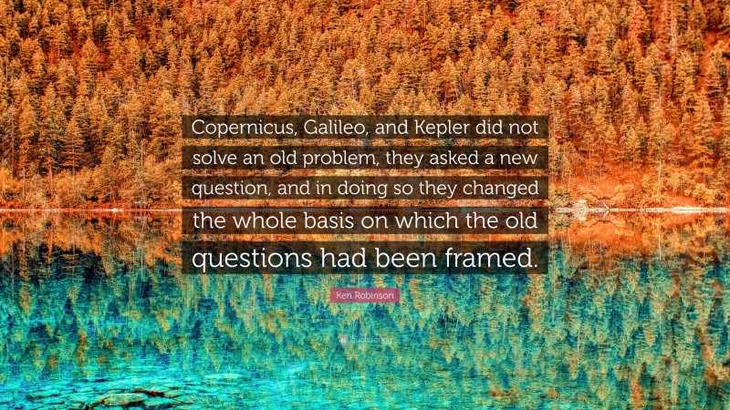 Ken Robinson Quote: “Copernicus, Galileo, and Kepler did not solve an old problem, they asked a new question, and in doing so they changed the whole basis on which the old questions had been framed.”