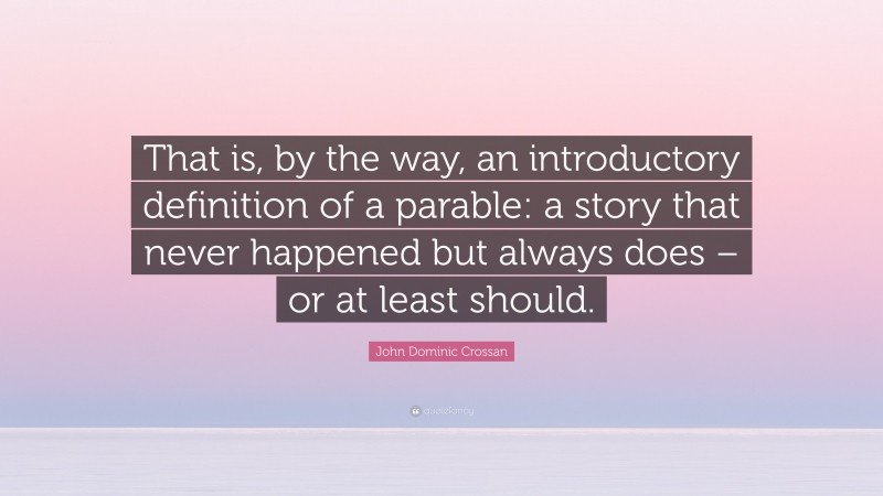 John Dominic Crossan Quote: “That is, by the way, an introductory definition of a parable: a story that never happened but always does – or at least should.”