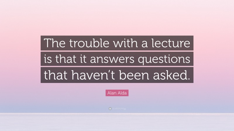 Alan Alda Quote: “The trouble with a lecture is that it answers questions that haven’t been asked.”