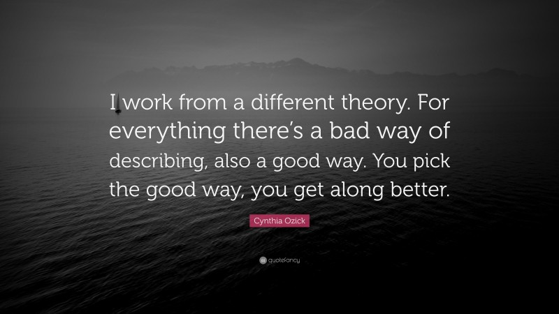 Cynthia Ozick Quote: “I work from a different theory. For everything there’s a bad way of describing, also a good way. You pick the good way, you get along better.”
