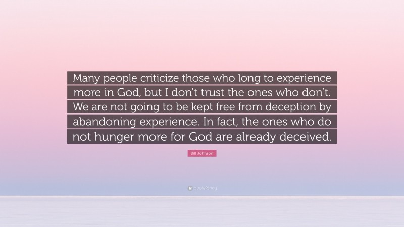 Bill Johnson Quote: “Many people criticize those who long to experience more in God, but I don’t trust the ones who don’t. We are not going to be kept free from deception by abandoning experience. In fact, the ones who do not hunger more for God are already deceived.”