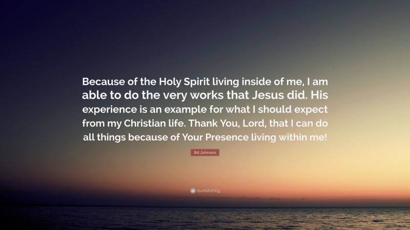 Bill Johnson Quote: “Because of the Holy Spirit living inside of me, I am able to do the very works that Jesus did. His experience is an example for what I should expect from my Christian life. Thank You, Lord, that I can do all things because of Your Presence living within me!”