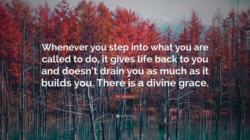 Bill Johnson Quote: “Whenever you step into what you are called to do, it gives life back to you and doesn’t drain you as much as it builds you. There is a divine grace.”