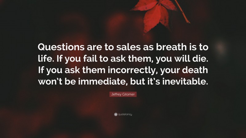 Jeffrey Gitomer Quote: “Questions are to sales as breath is to life. If you fail to ask them, you will die. If you ask them incorrectly, your death won’t be immediate, but it’s inevitable.”