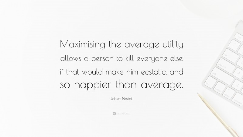 Robert Nozick Quote: “Maximising the average utility allows a person to kill everyone else if that would make him ecstatic, and so happier than average.”