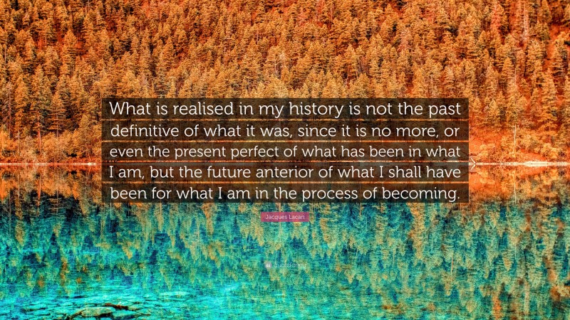 Jacques Lacan Quote: “What is realised in my history is not the past definitive of what it was, since it is no more, or even the present perfect of what has been in what I am, but the future anterior of what I shall have been for what I am in the process of becoming.”
