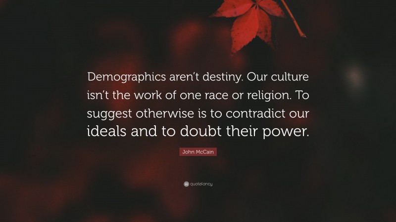 John McCain Quote: “Demographics aren’t destiny. Our culture isn’t the work of one race or religion. To suggest otherwise is to contradict our ideals and to doubt their power.”