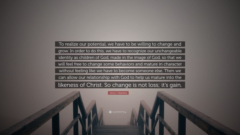 James L. Papandrea Quote: “To realize our potential, we have to be willing to change and grow. In order to do this, we have to recognize our unchangeable identity as children of God, made in the image of God, so that we will feel free to change some behaviors and mature in character without feeling like we have to become someone else. Then we can allow our relationship with God to help us mature into the likeness of Christ. So change is not loss; it’s gain.”