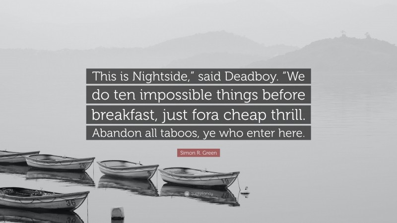 Simon R. Green Quote: “This is Nightside,” said Deadboy. “We do ten impossible things before breakfast, just fora cheap thrill. Abandon all taboos, ye who enter here.”