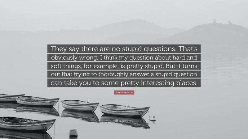 Randall Munroe Quote: “They say there are no stupid questions. That’s obviously wrong; I think my question about hard and soft things, for example, is pretty stupid. But it turns out that trying to thoroughly answer a stupid question can take you to some pretty interesting places.”
