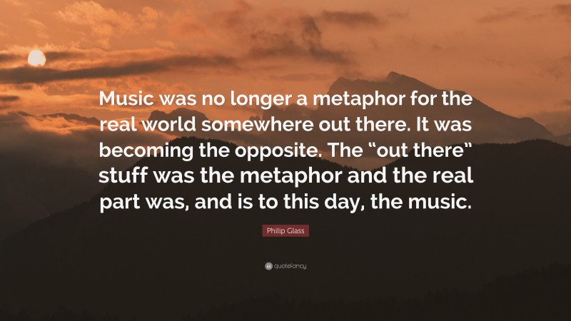 Philip Glass Quote: “Music was no longer a metaphor for the real world somewhere out there. It was becoming the opposite. The “out there” stuff was the metaphor and the real part was, and is to this day, the music.”