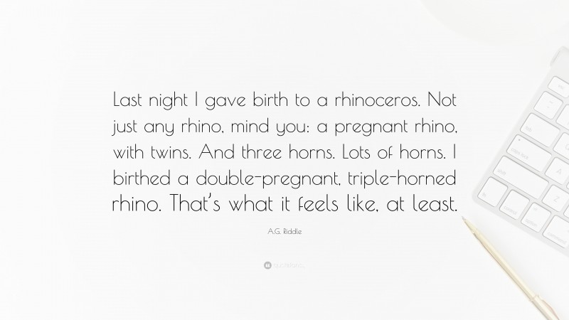 A.G. Riddle Quote: “Last night I gave birth to a rhinoceros. Not just any rhino, mind you: a pregnant rhino, with twins. And three horns. Lots of horns. I birthed a double-pregnant, triple-horned rhino. That’s what it feels like, at least.”