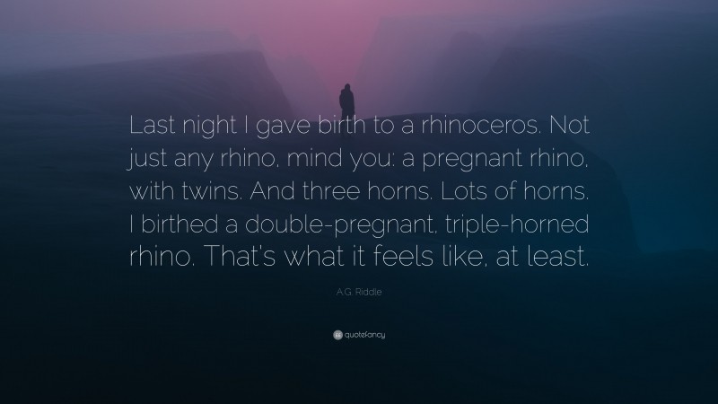 A.G. Riddle Quote: “Last night I gave birth to a rhinoceros. Not just any rhino, mind you: a pregnant rhino, with twins. And three horns. Lots of horns. I birthed a double-pregnant, triple-horned rhino. That’s what it feels like, at least.”
