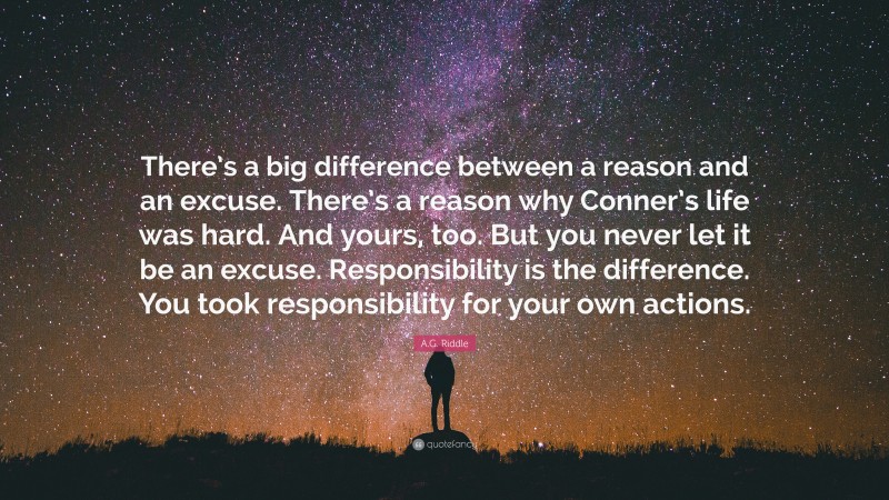 A.G. Riddle Quote: “There’s a big difference between a reason and an excuse. There’s a reason why Conner’s life was hard. And yours, too. But you never let it be an excuse. Responsibility is the difference. You took responsibility for your own actions.”