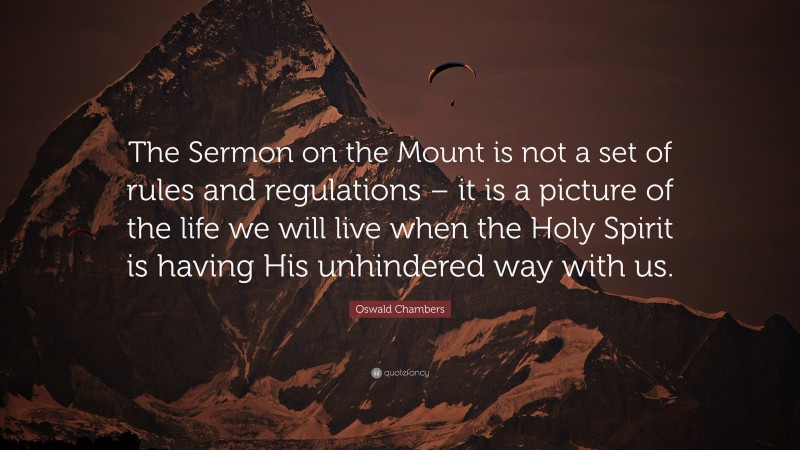 Oswald Chambers Quote: “The Sermon on the Mount is not a set of rules and regulations – it is a picture of the life we will live when the Holy Spirit is having His unhindered way with us.”