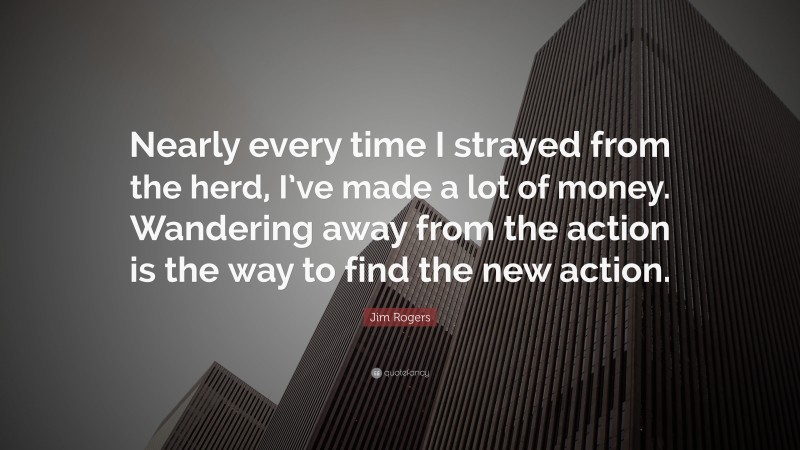 Jim Rogers Quote: “Nearly every time I strayed from the herd, I’ve made a lot of money. Wandering away from the action is the way to find the new action.”