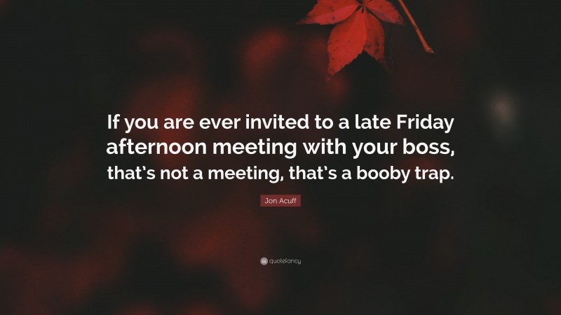 Jon Acuff Quote: “If you are ever invited to a late Friday afternoon meeting with your boss, that’s not a meeting, that’s a booby trap.”