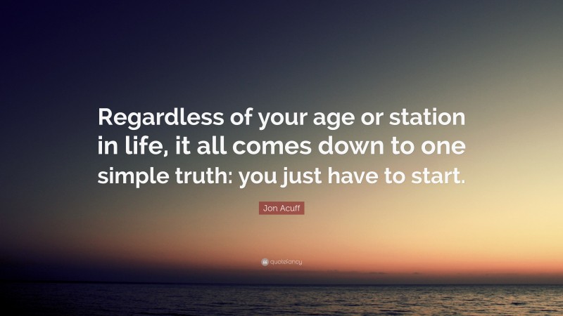 Jon Acuff Quote: “Regardless of your age or station in life, it all comes down to one simple truth: you just have to start.”