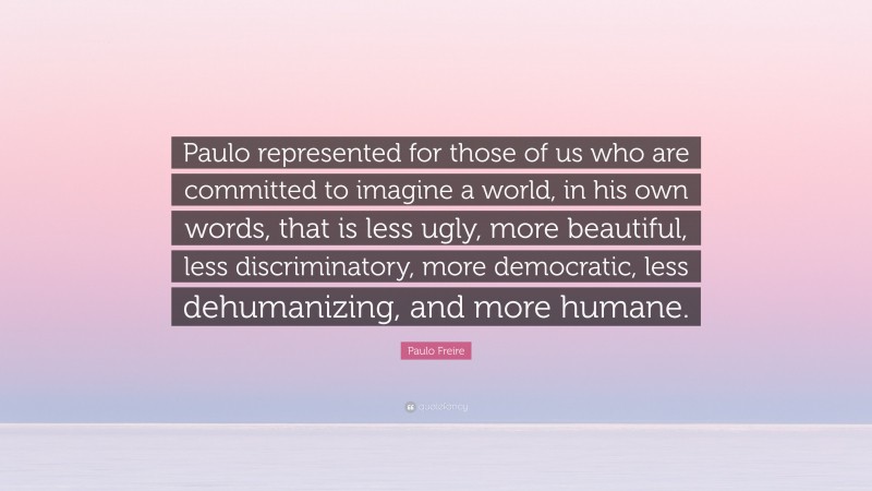Paulo Freire Quote: “Paulo represented for those of us who are committed to imagine a world, in his own words, that is less ugly, more beautiful, less discriminatory, more democratic, less dehumanizing, and more humane.”