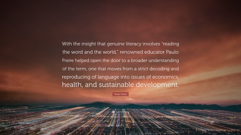 Paulo Freire Quote: “With the insight that genuine literacy involves “reading the word and the world,” renowned educator Paulo Freire helped open the door to a broader understanding of the term, one that moves from a strict decoding and reproducing of language into issues of economics, health, and sustainable development.”