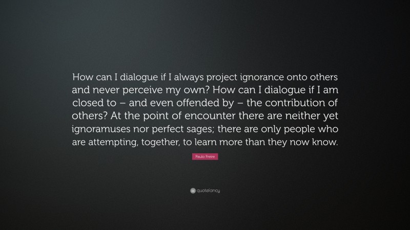 Paulo Freire Quote: “How can I dialogue if I always project ignorance onto others and never perceive my own? How can I dialogue if I am closed to – and even offended by – the contribution of others? At the point of encounter there are neither yet ignoramuses nor perfect sages; there are only people who are attempting, together, to learn more than they now know.”