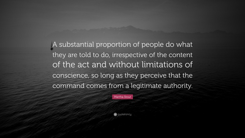 Martha Stout Quote: “A substantial proportion of people do what they are told to do, irrespective of the content of the act and without limitations of conscience, so long as they perceive that the command comes from a legitimate authority.”