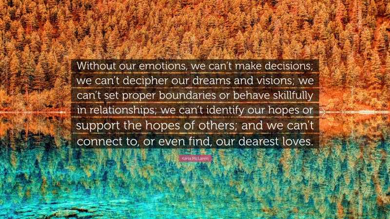 Karla McLaren Quote: “Without our emotions, we can’t make decisions; we can’t decipher our dreams and visions; we can’t set proper boundaries or behave skillfully in relationships; we can’t identify our hopes or support the hopes of others; and we can’t connect to, or even find, our dearest loves.”