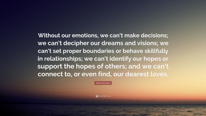 Karla McLaren Quote: “Without our emotions, we can’t make decisions; we can’t decipher our dreams and visions; we can’t set proper boundaries or behave skillfully in relationships; we can’t identify our hopes or support the hopes of others; and we can’t connect to, or even find, our dearest loves.”