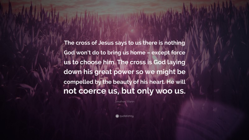 Jonathan Martin Quote: “The cross of Jesus says to us there is nothing God won’t do to bring us home – except force us to choose him. The cross is God laying down his great power so we might be compelled by the beauty of his heart. He will not coerce us, but only woo us.”