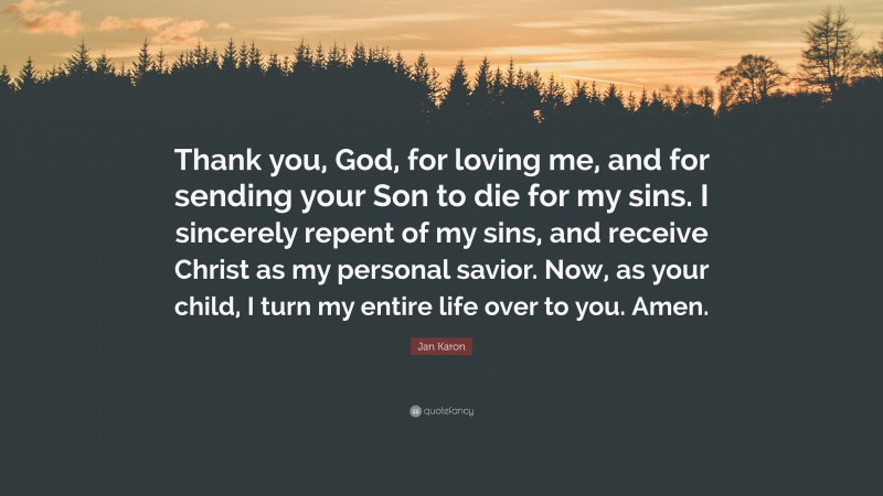 Jan Karon Quote: “Thank you, God, for loving me, and for sending your Son to die for my sins. I sincerely repent of my sins, and receive Christ as my personal savior. Now, as your child, I turn my entire life over to you. Amen.”