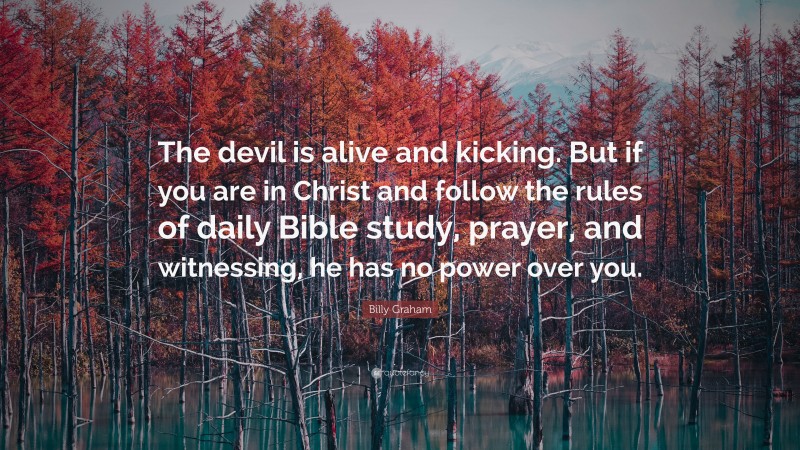 Billy Graham Quote: “The devil is alive and kicking. But if you are in Christ and follow the rules of daily Bible study, prayer, and witnessing, he has no power over you.”
