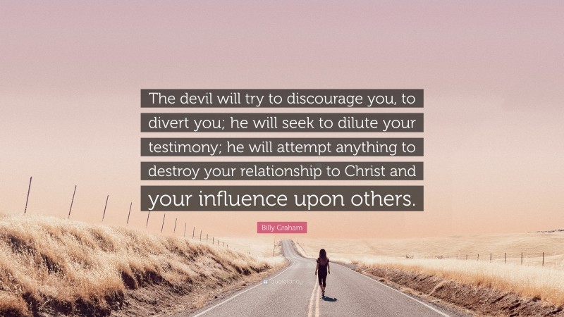 Billy Graham Quote: “The devil will try to discourage you, to divert you; he will seek to dilute your testimony; he will attempt anything to destroy your relationship to Christ and your influence upon others.”