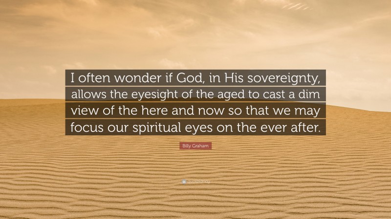 Billy Graham Quote: “I often wonder if God, in His sovereignty, allows the eyesight of the aged to cast a dim view of the here and now so that we may focus our spiritual eyes on the ever after.”