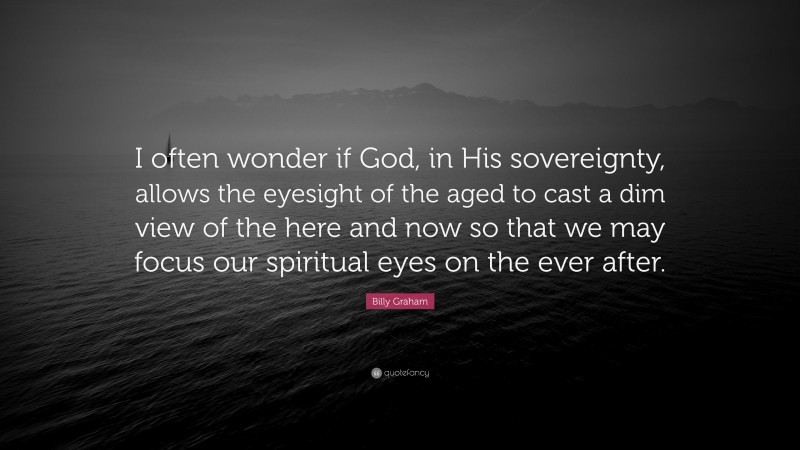Billy Graham Quote: “I often wonder if God, in His sovereignty, allows the eyesight of the aged to cast a dim view of the here and now so that we may focus our spiritual eyes on the ever after.”