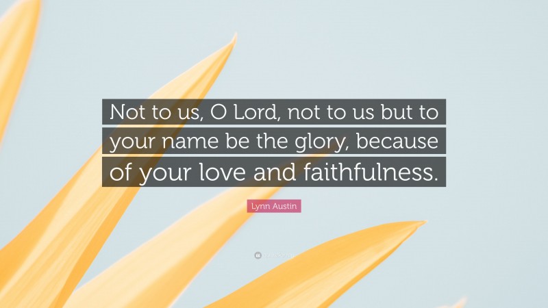 Lynn Austin Quote: “Not to us, O Lord, not to us but to your name be the glory, because of your love and faithfulness.”