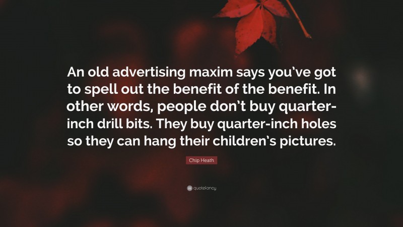 Chip Heath Quote: “An old advertising maxim says you’ve got to spell out the benefit of the benefit. In other words, people don’t buy quarter-inch drill bits. They buy quarter-inch holes so they can hang their children’s pictures.”