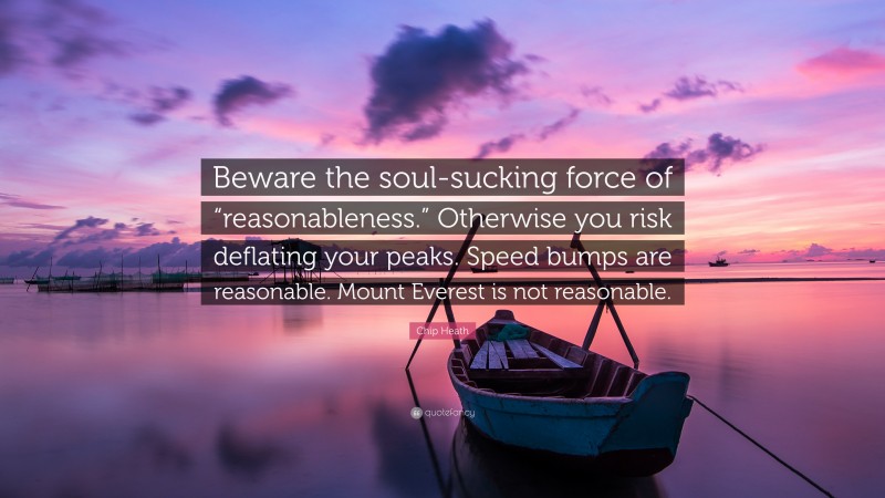 Chip Heath Quote: “Beware the soul-sucking force of “reasonableness.” Otherwise you risk deflating your peaks. Speed bumps are reasonable. Mount Everest is not reasonable.”