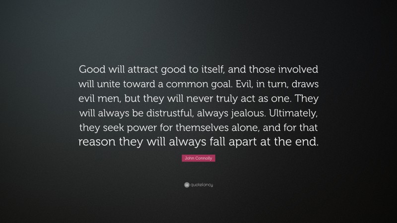 John Connolly Quote: “Good will attract good to itself, and those involved will unite toward a common goal. Evil, in turn, draws evil men, but they will never truly act as one. They will always be distrustful, always jealous. Ultimately, they seek power for themselves alone, and for that reason they will always fall apart at the end.”
